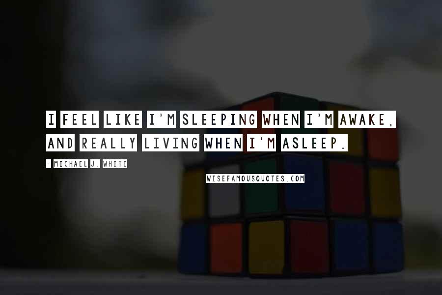 Michael J. White Quotes: I feel like I'm sleeping when I'm awake, and really living when I'm asleep.