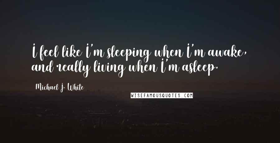 Michael J. White Quotes: I feel like I'm sleeping when I'm awake, and really living when I'm asleep.