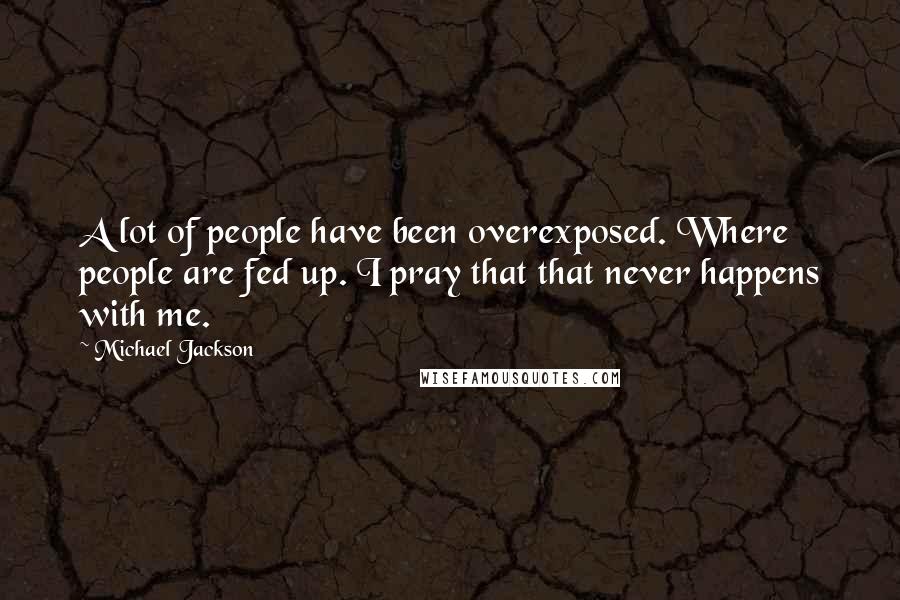 Michael Jackson Quotes: A lot of people have been overexposed. Where people are fed up. I pray that that never happens with me.