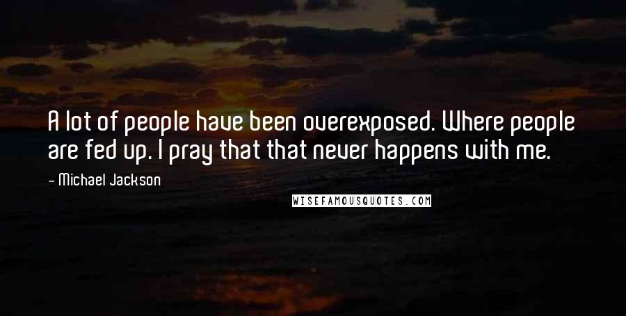 Michael Jackson Quotes: A lot of people have been overexposed. Where people are fed up. I pray that that never happens with me.