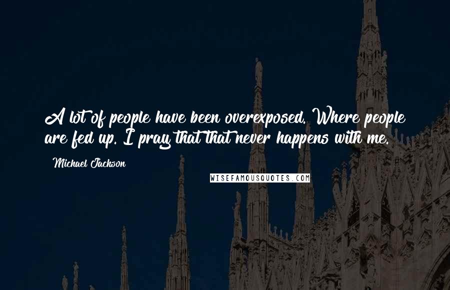 Michael Jackson Quotes: A lot of people have been overexposed. Where people are fed up. I pray that that never happens with me.