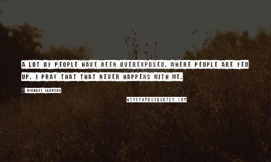 Michael Jackson Quotes: A lot of people have been overexposed. Where people are fed up. I pray that that never happens with me.