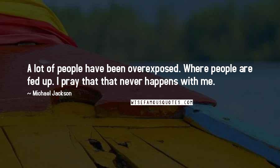 Michael Jackson Quotes: A lot of people have been overexposed. Where people are fed up. I pray that that never happens with me.