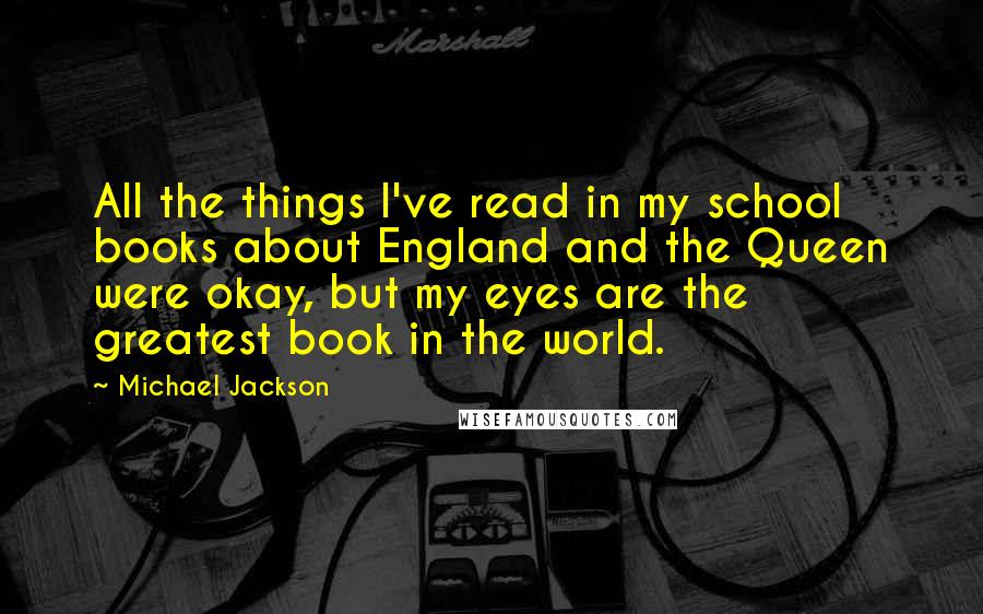 Michael Jackson Quotes: All the things I've read in my school books about England and the Queen were okay, but my eyes are the greatest book in the world.