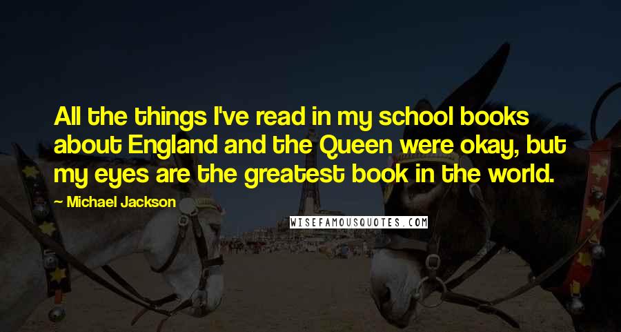 Michael Jackson Quotes: All the things I've read in my school books about England and the Queen were okay, but my eyes are the greatest book in the world.