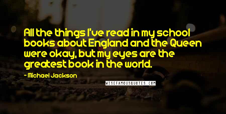 Michael Jackson Quotes: All the things I've read in my school books about England and the Queen were okay, but my eyes are the greatest book in the world.