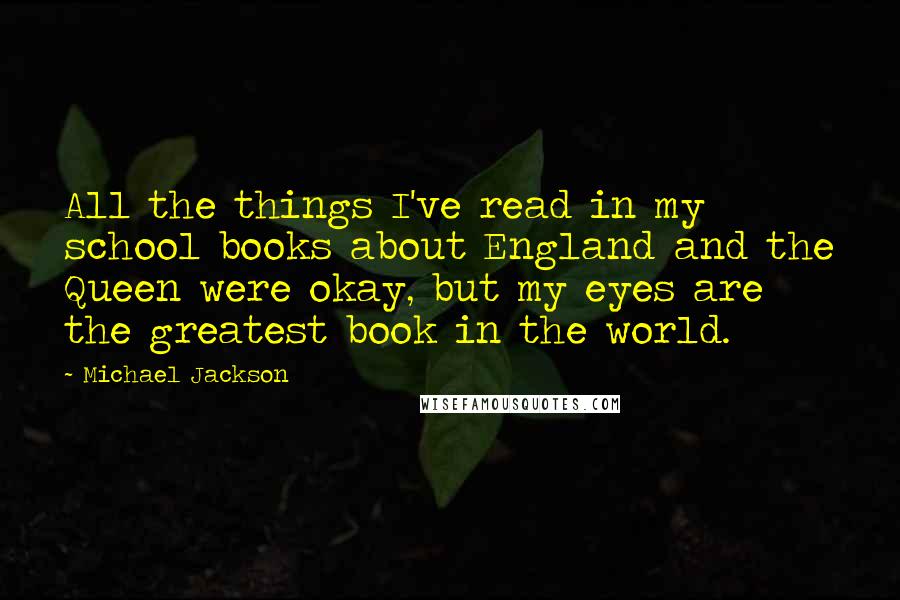 Michael Jackson Quotes: All the things I've read in my school books about England and the Queen were okay, but my eyes are the greatest book in the world.