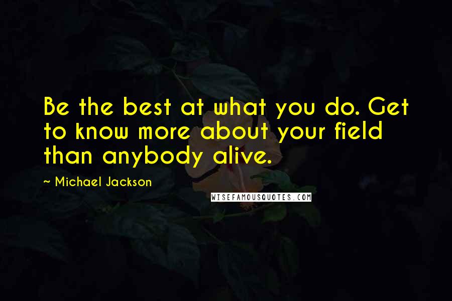 Michael Jackson Quotes: Be the best at what you do. Get to know more about your field than anybody alive.