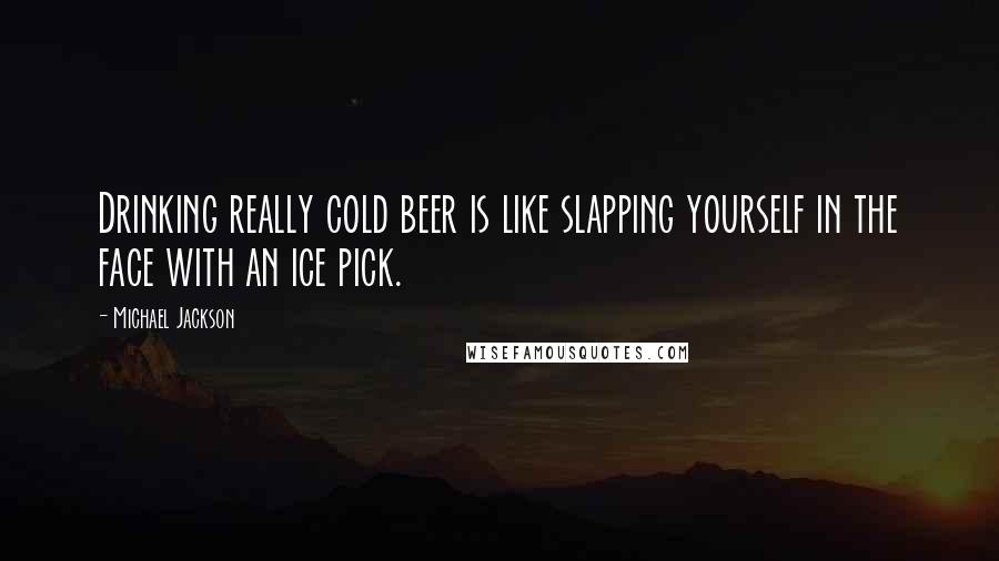 Michael Jackson Quotes: Drinking really cold beer is like slapping yourself in the face with an ice pick.