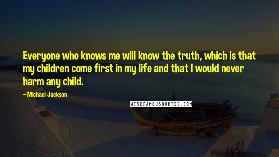 Michael Jackson Quotes: Everyone who knows me will know the truth, which is that my children come first in my life and that I would never harm any child.
