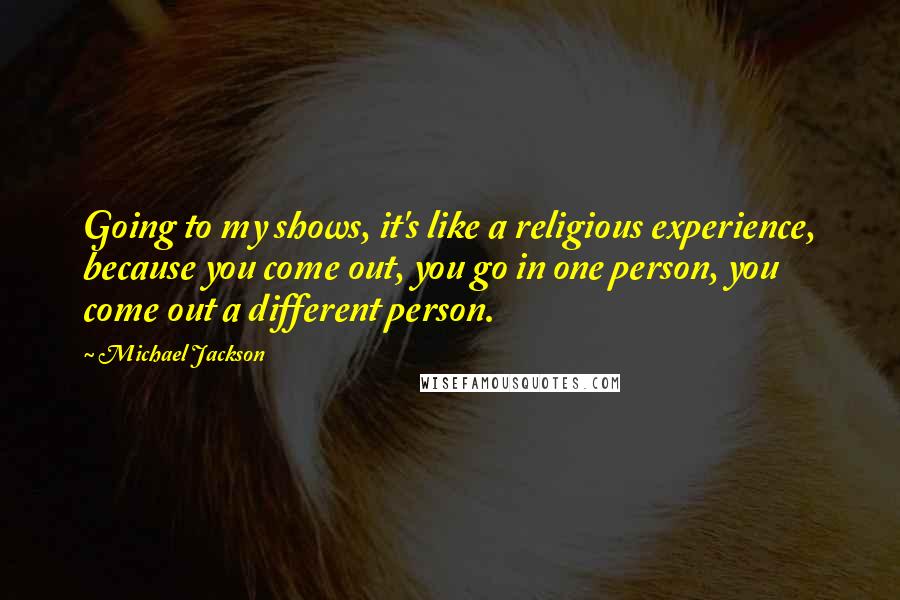 Michael Jackson Quotes: Going to my shows, it's like a religious experience, because you come out, you go in one person, you come out a different person.