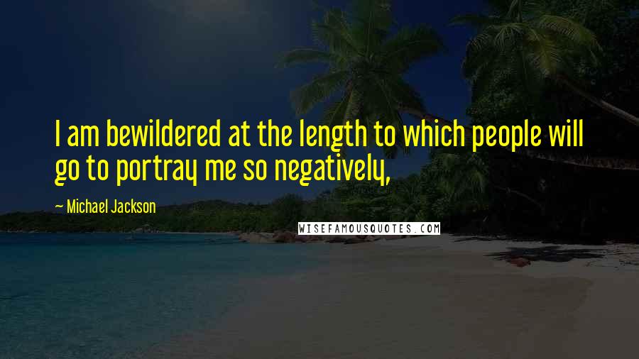 Michael Jackson Quotes: I am bewildered at the length to which people will go to portray me so negatively,