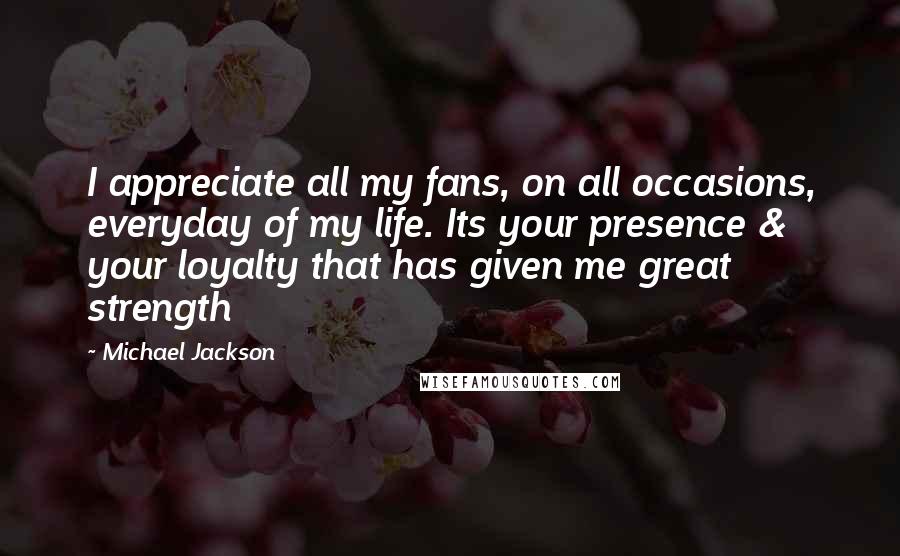 Michael Jackson Quotes: I appreciate all my fans, on all occasions, everyday of my life. Its your presence & your loyalty that has given me great strength