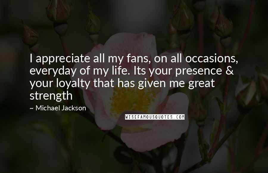 Michael Jackson Quotes: I appreciate all my fans, on all occasions, everyday of my life. Its your presence & your loyalty that has given me great strength