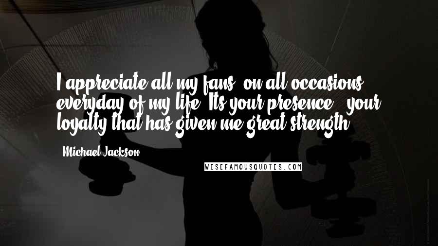 Michael Jackson Quotes: I appreciate all my fans, on all occasions, everyday of my life. Its your presence & your loyalty that has given me great strength