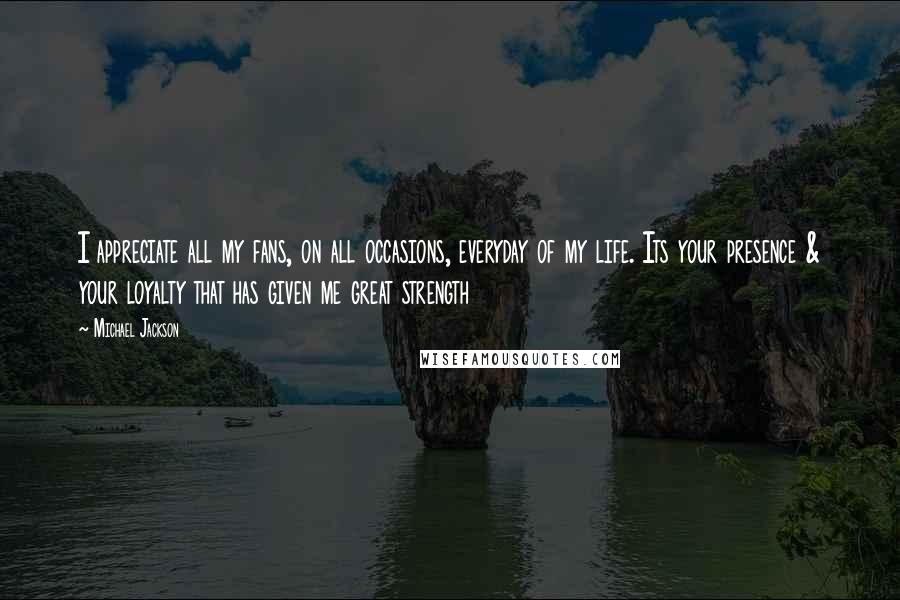 Michael Jackson Quotes: I appreciate all my fans, on all occasions, everyday of my life. Its your presence & your loyalty that has given me great strength