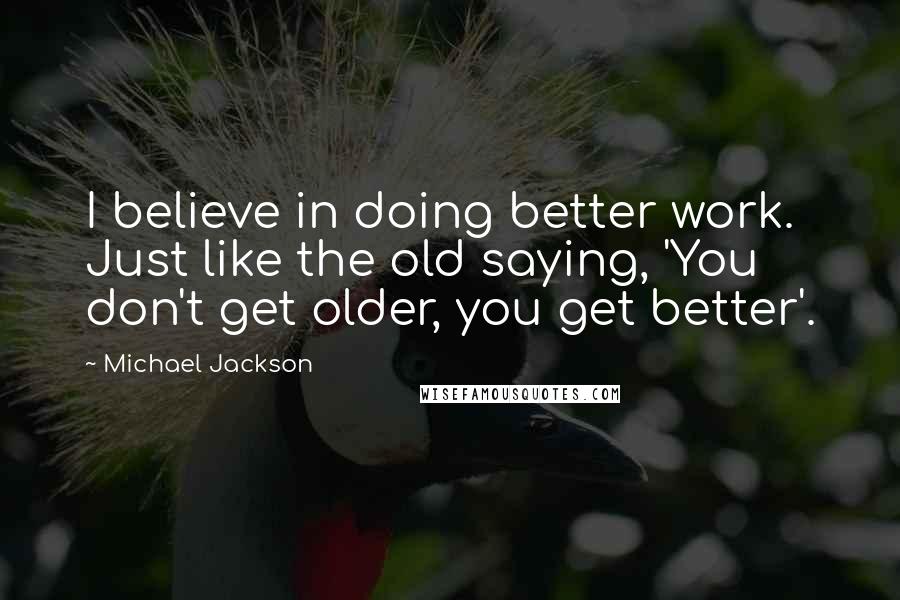 Michael Jackson Quotes: I believe in doing better work. Just like the old saying, 'You don't get older, you get better'.