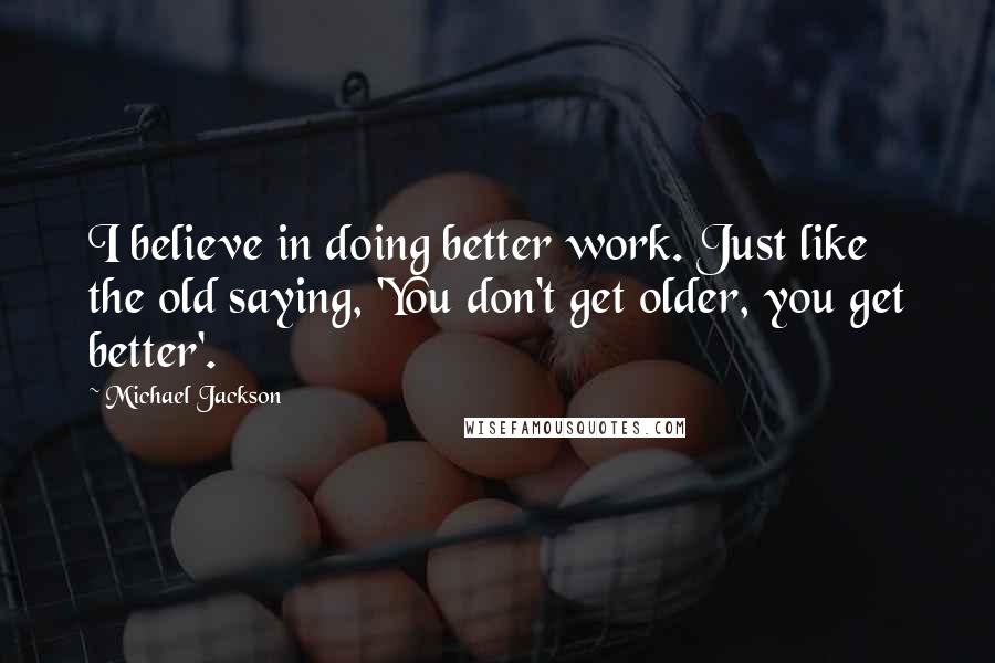 Michael Jackson Quotes: I believe in doing better work. Just like the old saying, 'You don't get older, you get better'.