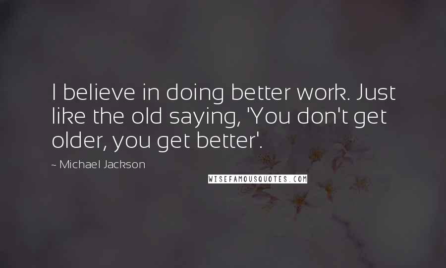 Michael Jackson Quotes: I believe in doing better work. Just like the old saying, 'You don't get older, you get better'.