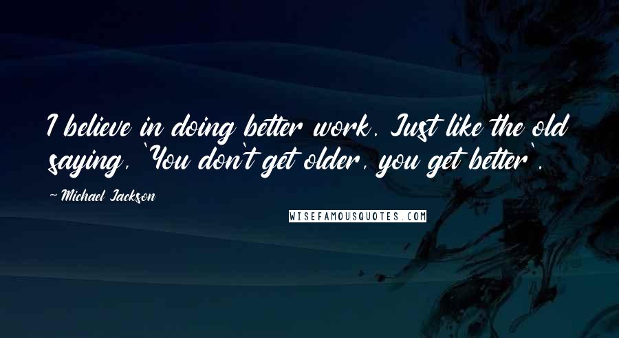 Michael Jackson Quotes: I believe in doing better work. Just like the old saying, 'You don't get older, you get better'.