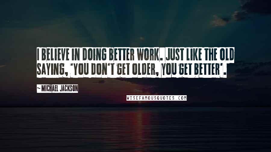 Michael Jackson Quotes: I believe in doing better work. Just like the old saying, 'You don't get older, you get better'.