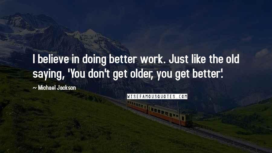 Michael Jackson Quotes: I believe in doing better work. Just like the old saying, 'You don't get older, you get better'.