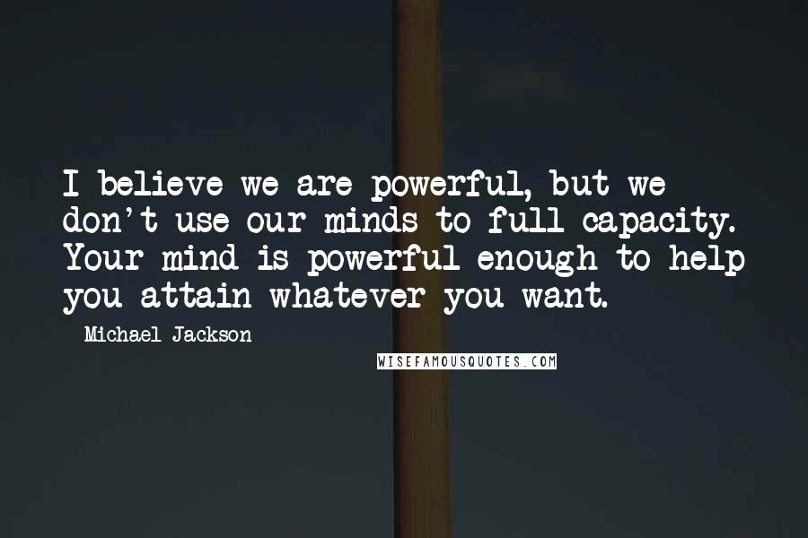 Michael Jackson Quotes: I believe we are powerful, but we don't use our minds to full capacity. Your mind is powerful enough to help you attain whatever you want.