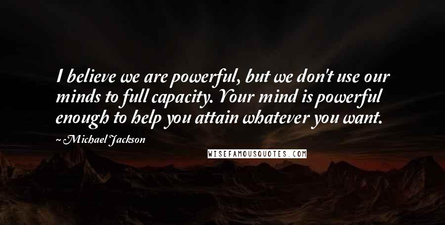 Michael Jackson Quotes: I believe we are powerful, but we don't use our minds to full capacity. Your mind is powerful enough to help you attain whatever you want.