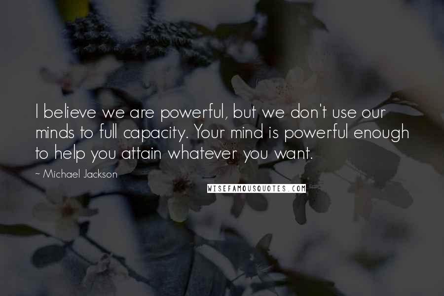 Michael Jackson Quotes: I believe we are powerful, but we don't use our minds to full capacity. Your mind is powerful enough to help you attain whatever you want.