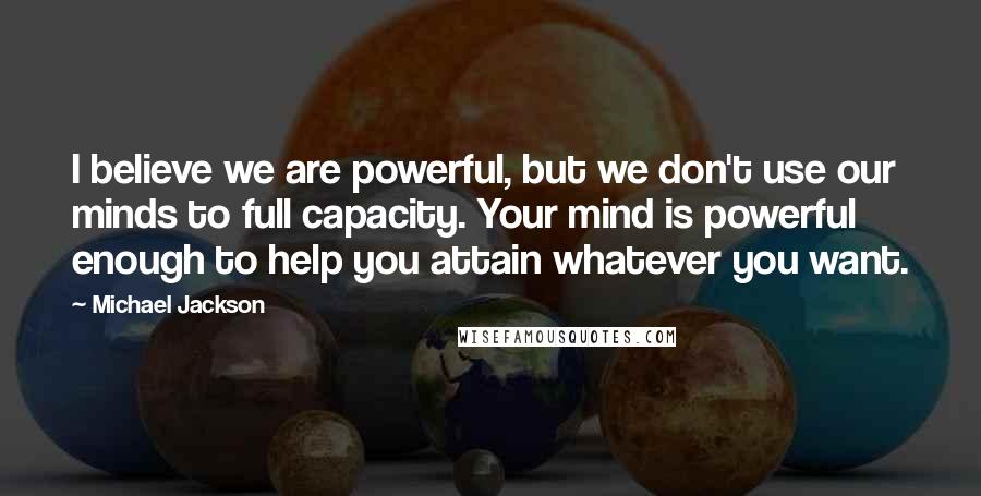 Michael Jackson Quotes: I believe we are powerful, but we don't use our minds to full capacity. Your mind is powerful enough to help you attain whatever you want.