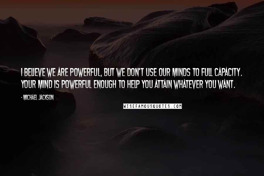 Michael Jackson Quotes: I believe we are powerful, but we don't use our minds to full capacity. Your mind is powerful enough to help you attain whatever you want.