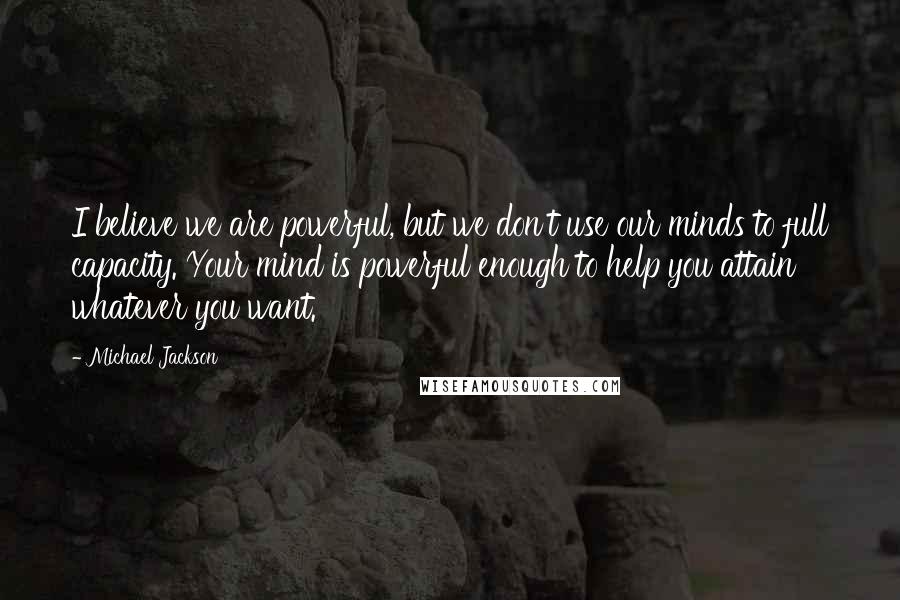 Michael Jackson Quotes: I believe we are powerful, but we don't use our minds to full capacity. Your mind is powerful enough to help you attain whatever you want.