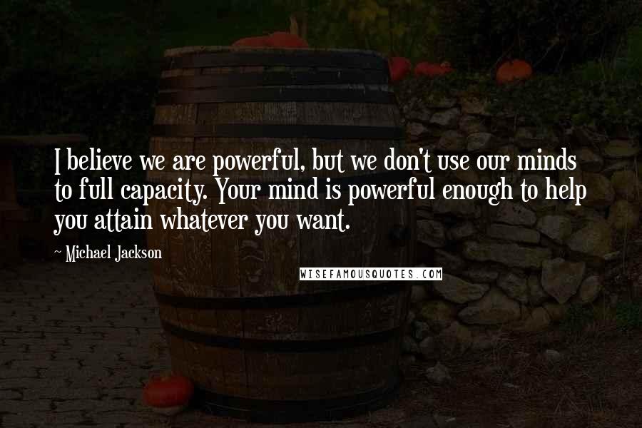 Michael Jackson Quotes: I believe we are powerful, but we don't use our minds to full capacity. Your mind is powerful enough to help you attain whatever you want.