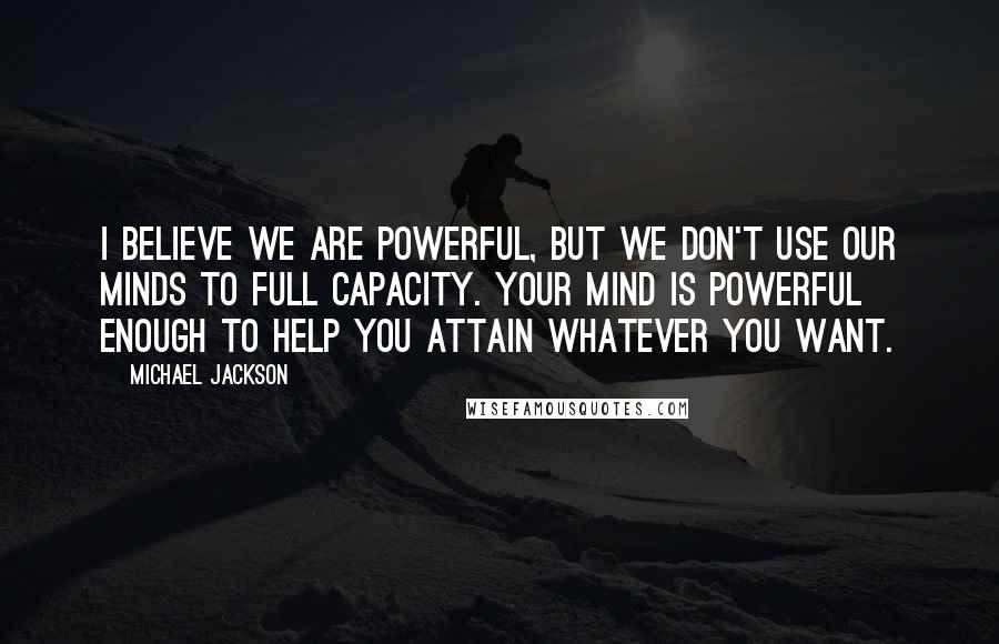 Michael Jackson Quotes: I believe we are powerful, but we don't use our minds to full capacity. Your mind is powerful enough to help you attain whatever you want.