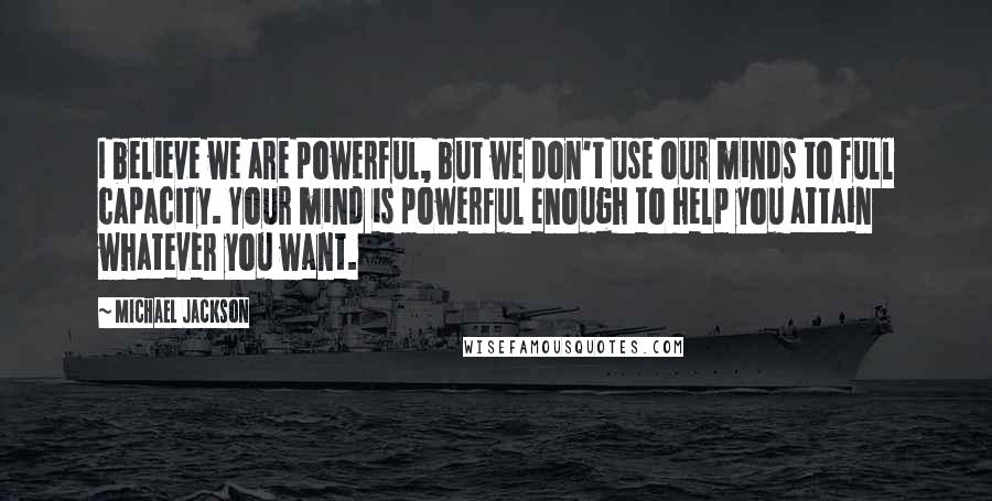 Michael Jackson Quotes: I believe we are powerful, but we don't use our minds to full capacity. Your mind is powerful enough to help you attain whatever you want.