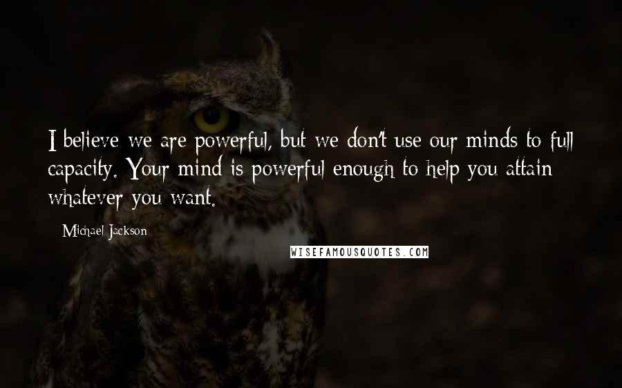 Michael Jackson Quotes: I believe we are powerful, but we don't use our minds to full capacity. Your mind is powerful enough to help you attain whatever you want.