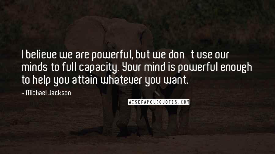 Michael Jackson Quotes: I believe we are powerful, but we don't use our minds to full capacity. Your mind is powerful enough to help you attain whatever you want.