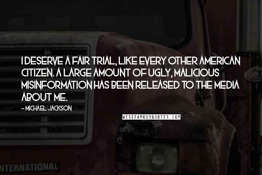 Michael Jackson Quotes: I deserve a fair trial, like every other American citizen. A large amount of ugly, malicious misinformation has been released to the media about me.
