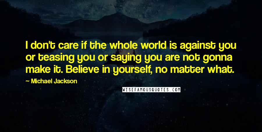 Michael Jackson Quotes: I don't care if the whole world is against you or teasing you or saying you are not gonna make it. Believe in yourself, no matter what.
