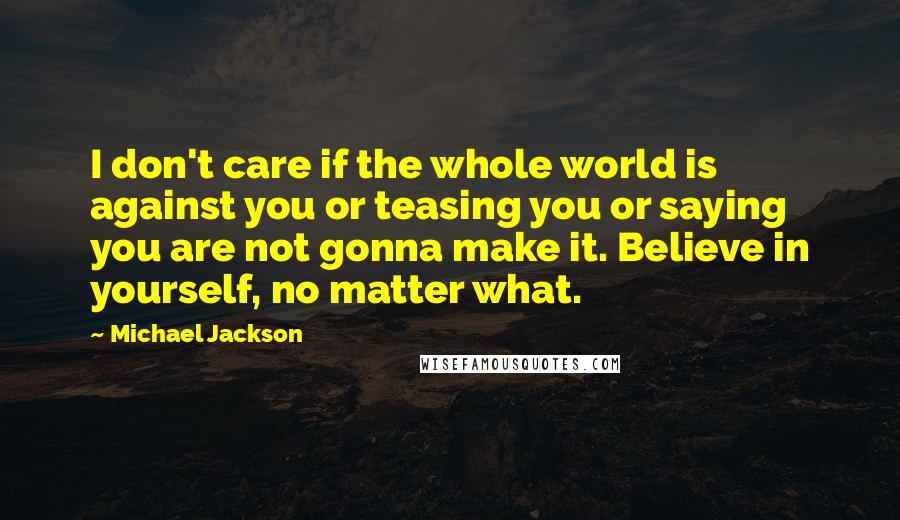 Michael Jackson Quotes: I don't care if the whole world is against you or teasing you or saying you are not gonna make it. Believe in yourself, no matter what.