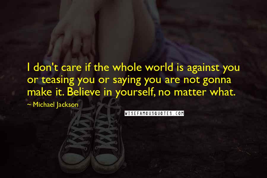 Michael Jackson Quotes: I don't care if the whole world is against you or teasing you or saying you are not gonna make it. Believe in yourself, no matter what.