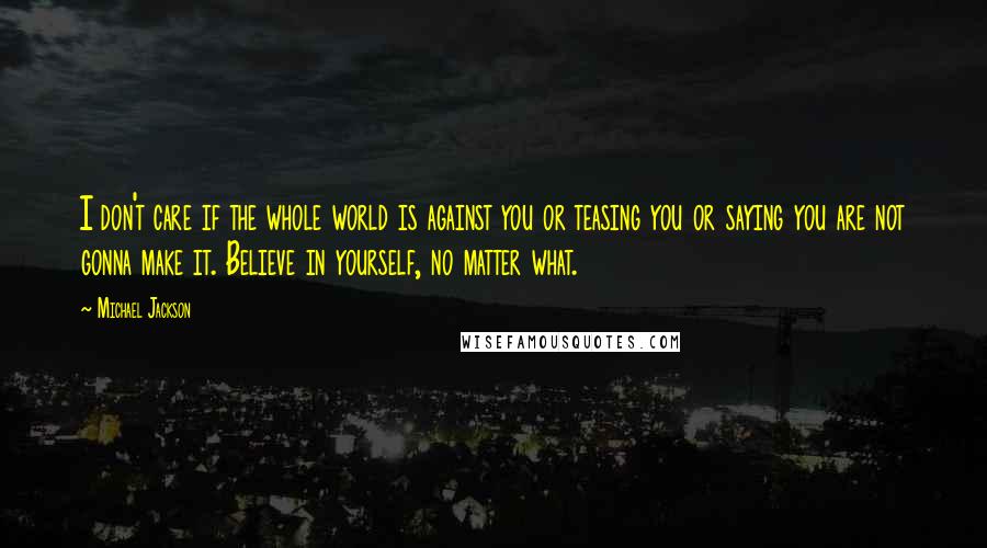 Michael Jackson Quotes: I don't care if the whole world is against you or teasing you or saying you are not gonna make it. Believe in yourself, no matter what.