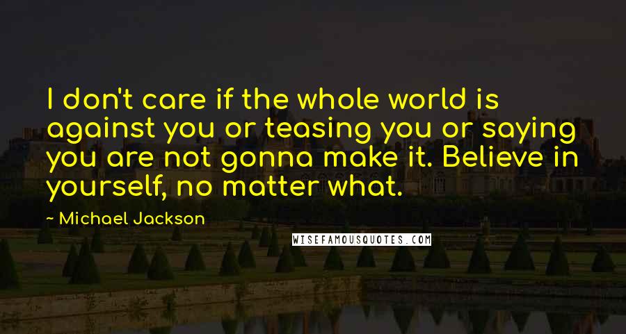 Michael Jackson Quotes: I don't care if the whole world is against you or teasing you or saying you are not gonna make it. Believe in yourself, no matter what.