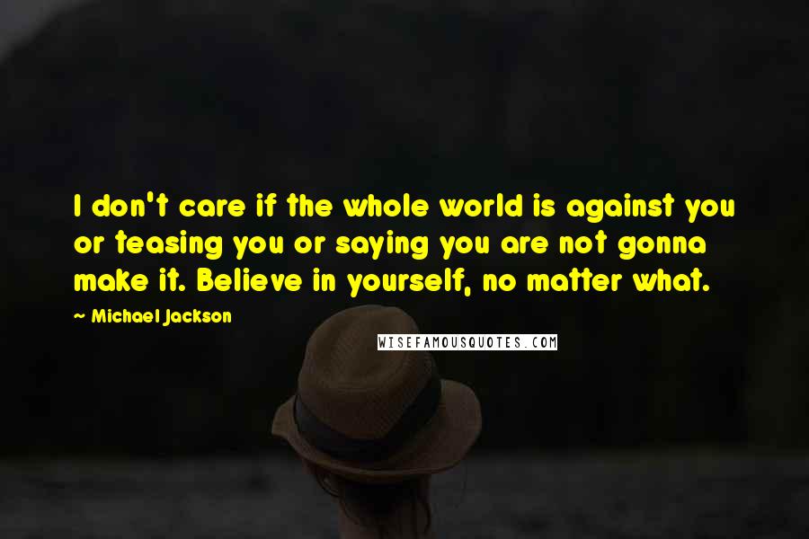 Michael Jackson Quotes: I don't care if the whole world is against you or teasing you or saying you are not gonna make it. Believe in yourself, no matter what.