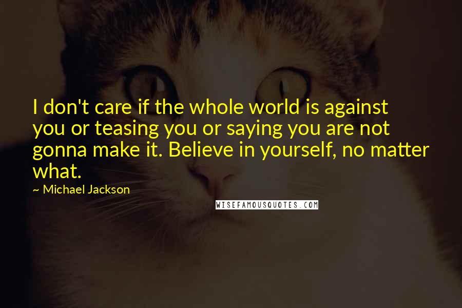 Michael Jackson Quotes: I don't care if the whole world is against you or teasing you or saying you are not gonna make it. Believe in yourself, no matter what.