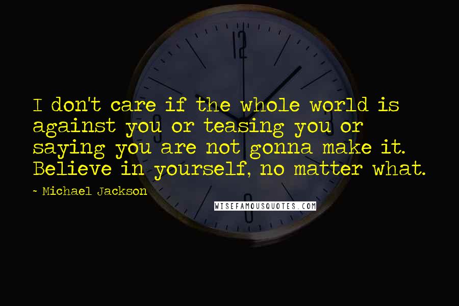 Michael Jackson Quotes: I don't care if the whole world is against you or teasing you or saying you are not gonna make it. Believe in yourself, no matter what.