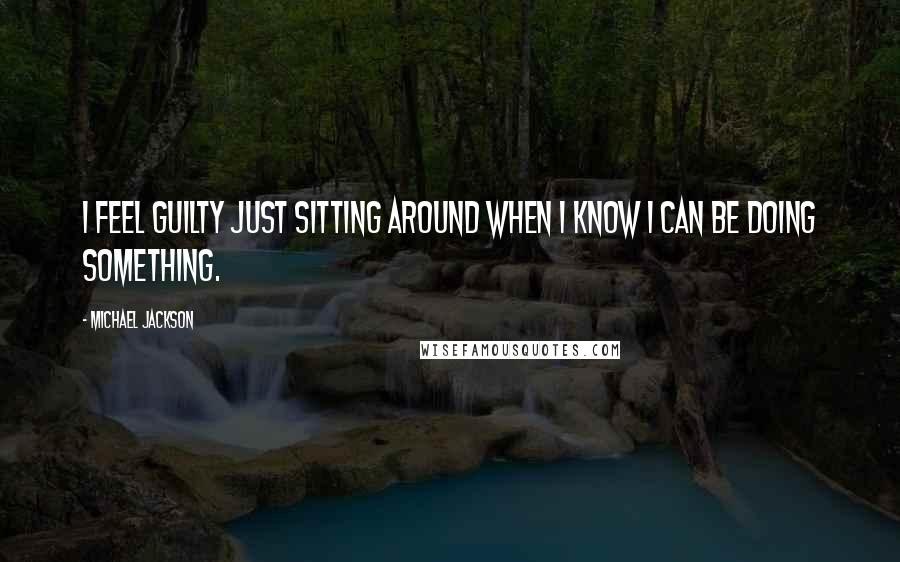Michael Jackson Quotes: I feel guilty just sitting around when I know I can be doing something.