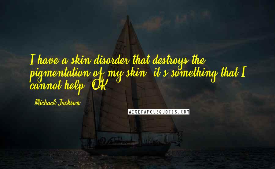 Michael Jackson Quotes: I have a skin disorder that destroys the pigmentation of my skin, it's something that I cannot help, OK?