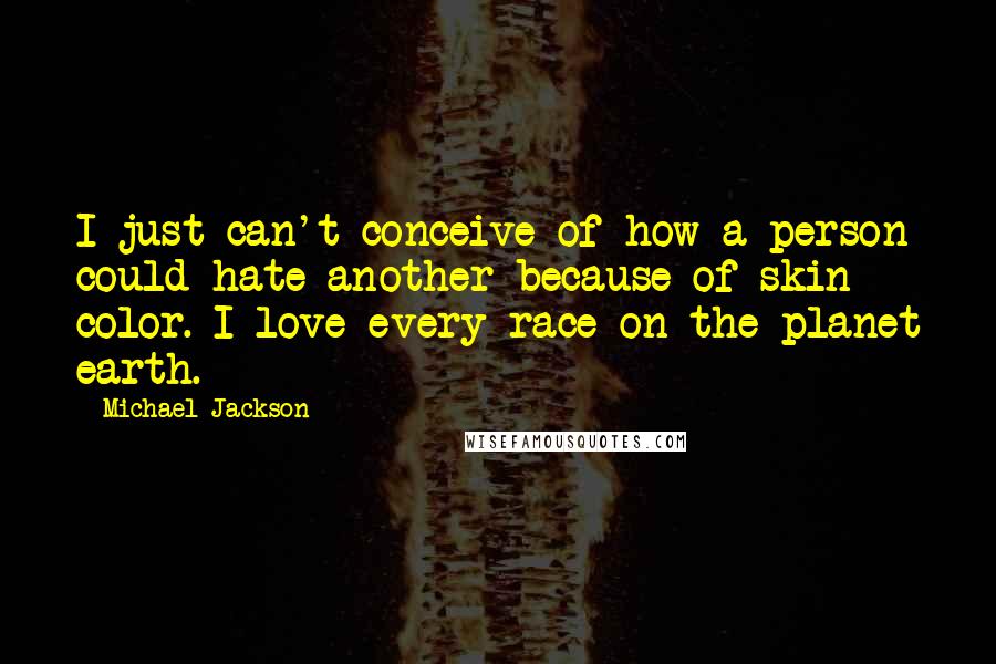 Michael Jackson Quotes: I just can't conceive of how a person could hate another because of skin color. I love every race on the planet earth.