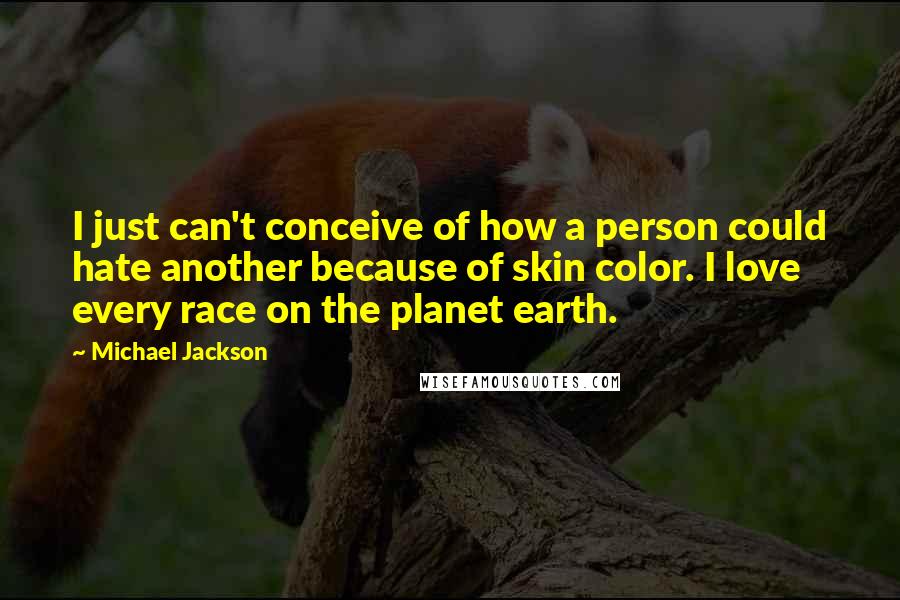 Michael Jackson Quotes: I just can't conceive of how a person could hate another because of skin color. I love every race on the planet earth.